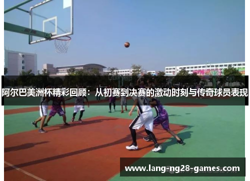 阿尔巴美洲杯精彩回顾:从初赛到决赛的激动时刻与传奇球员表现 阿尔巴美洲杯精彩回顾:从初赛到决赛的激动时刻与传奇球员表现