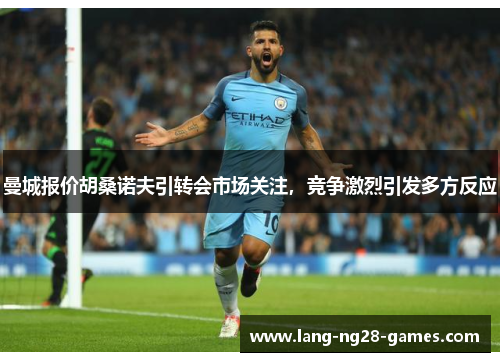 曼城报价胡桑诺夫引转会市场关注，竞争激烈引发多方反应