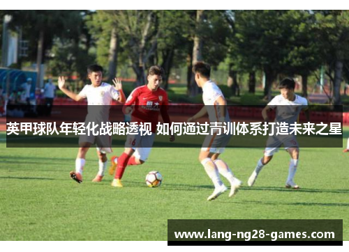 英甲球队年轻化战略透视 如何通过青训体系打造未来之星