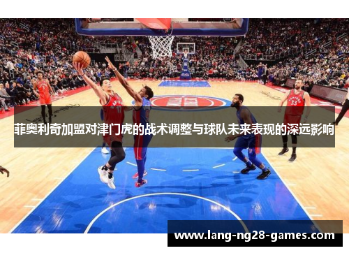 菲奥利奇加盟对津门虎的战术调整与球队未来表现的深远影响 菲奥利奇加盟对津门虎的战术调整与球队未来表现的深远影响