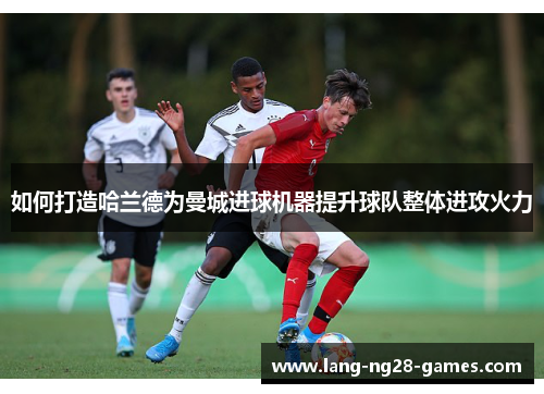 如何打造哈兰德为曼城进球机器提升球队整体进攻火力