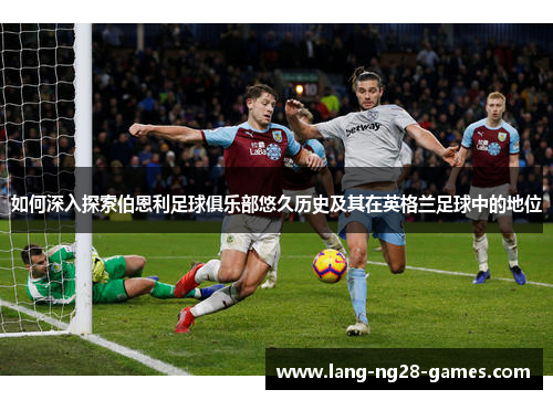 如何深入探索伯恩利足球俱乐部悠久历史及其在英格兰足球中的地位