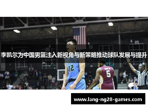 李凯尔为中国男篮注入新视角与新策略推动球队发展与提升 李凯尔为中国男篮注入新视角与新策略推动球队发展与提升