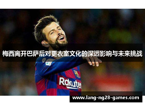 梅西离开巴萨后对更衣室文化的深远影响与未来挑战 梅西离开巴萨后对更衣室文化的深远影响与未来挑战