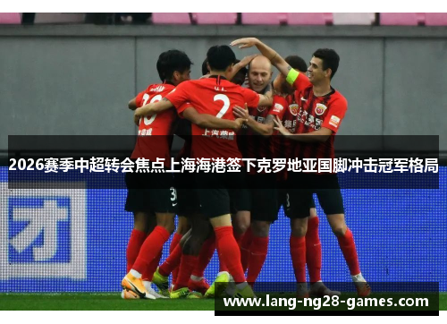 2026赛季中超转会焦点上海海港签下克罗地亚国脚冲击冠军格局