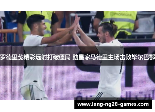 罗德里戈精彩远射打破僵局 助皇家马德里主场击败毕尔巴鄂