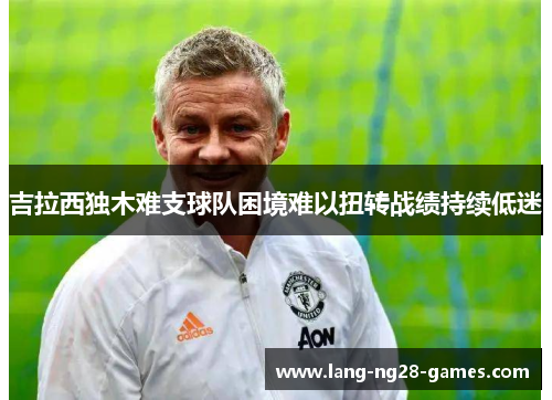 吉拉西独木难支球队困境难以扭转战绩持续低迷