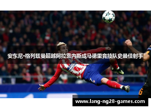 安东尼·格列兹曼超越阿拉贡内斯成马德里竞技队史最佳射手 安东尼·格列兹曼超越阿拉贡内斯成马德里竞技队史最佳射手
